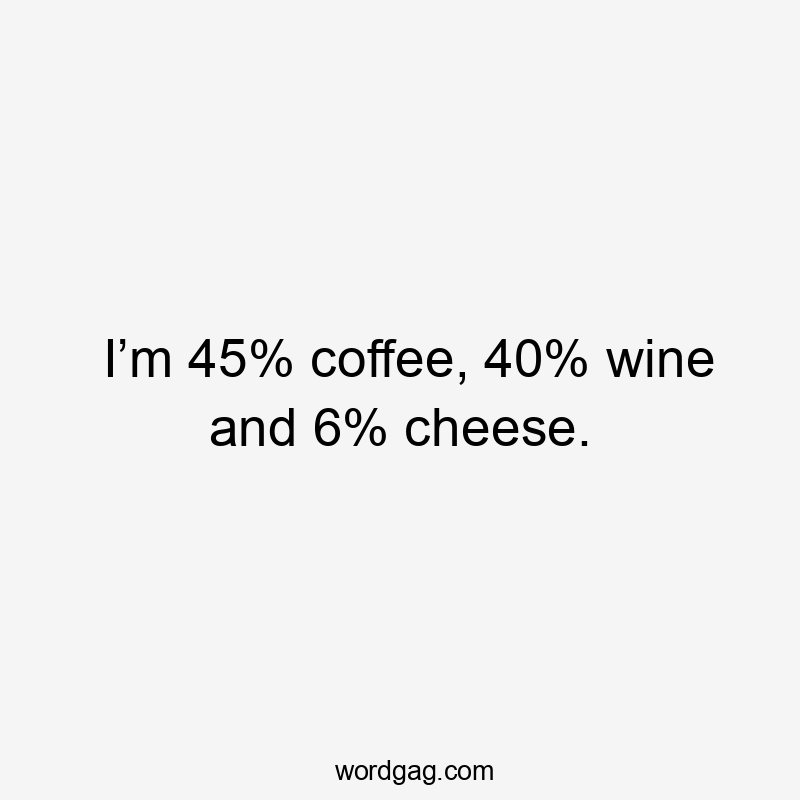 I’m 45% coffee, 40% wine and 6% cheese.