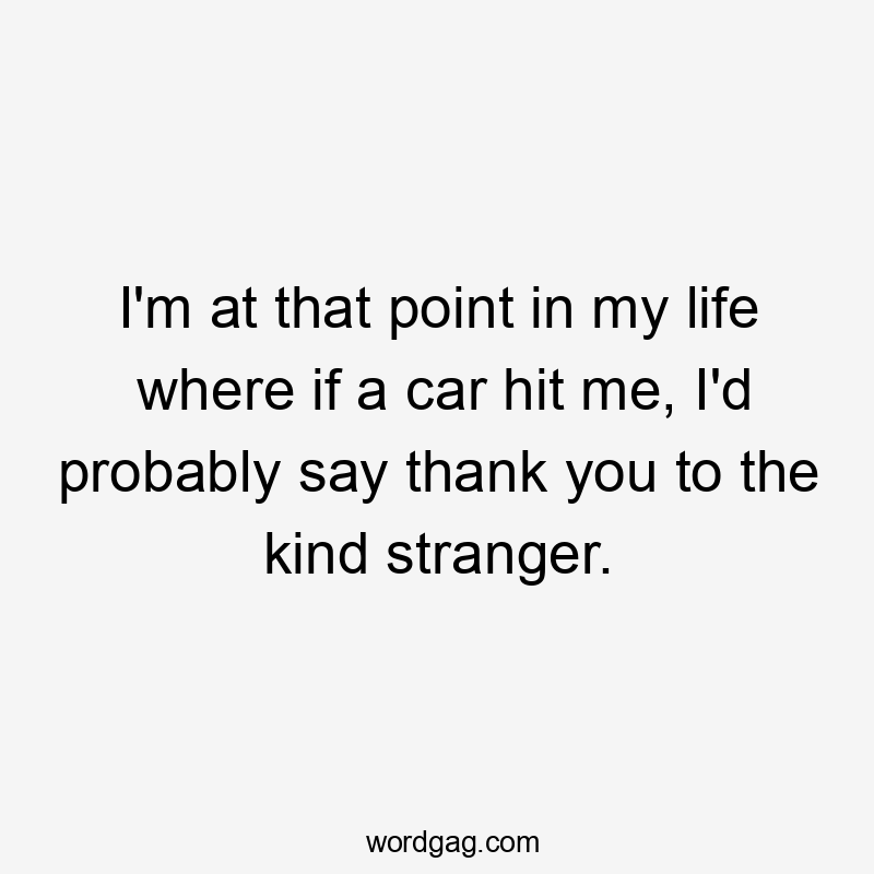 I'm at that point in my life where if a car hit me, I'd probably say thank you to the kind stranger.