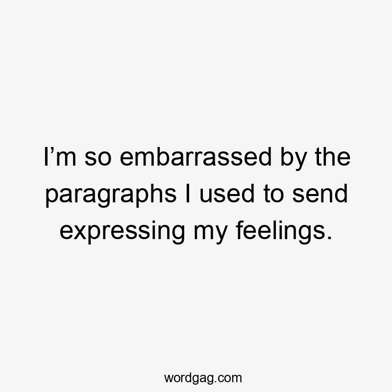 I’m so embarrassed by the paragraphs I used to send expressing my feelings.