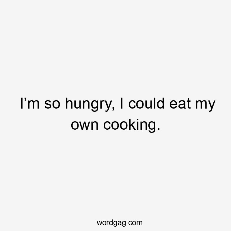 I’m so hungry, I could eat my own cooking.