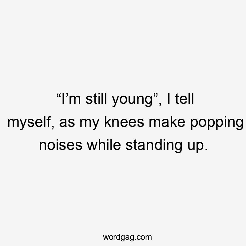 “I’m still young”, I tell myself, as my knees make popping noises while standing up.