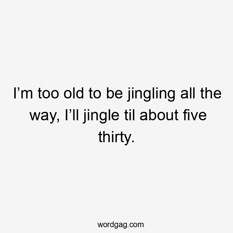 I’m too old to be jingling all the way, I’ll jingle til about five thirty.