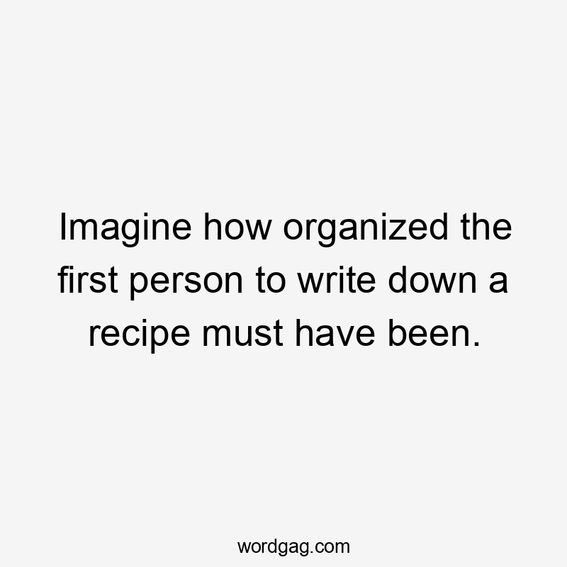 Imagine how organized the first person to write down a recipe must have been.