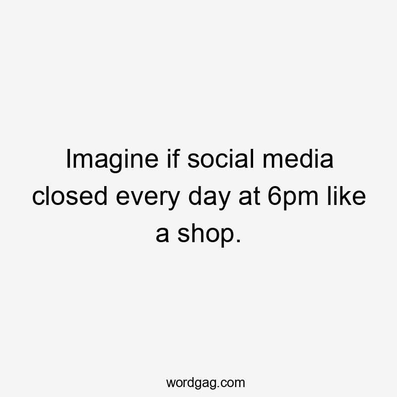 Imagine if social media closed every day at 6pm like a shop.