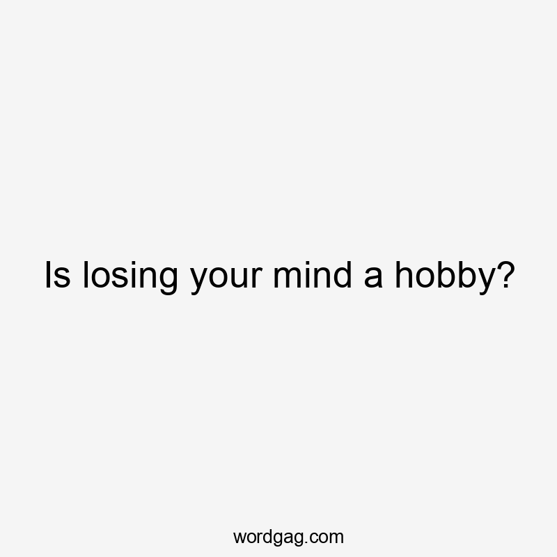 Is losing your mind a hobby?