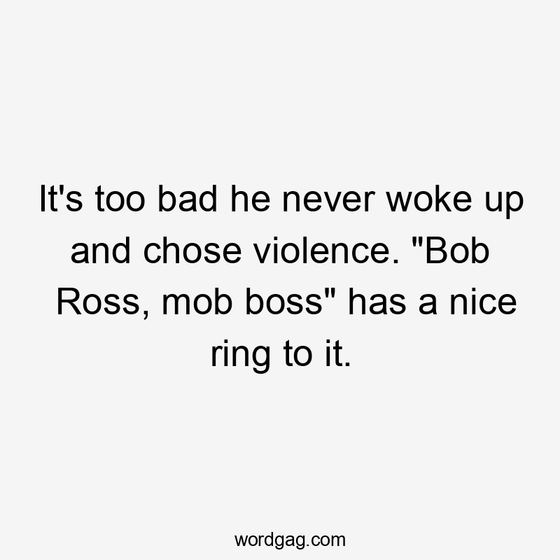 It's too bad he never woke up and chose violence. "Bob Ross, mob boss" has a nice ring to it.