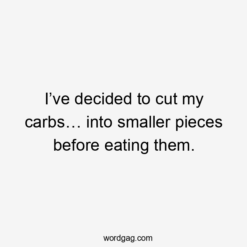 I’ve decided to cut my carbs… into smaller pieces before eating them.