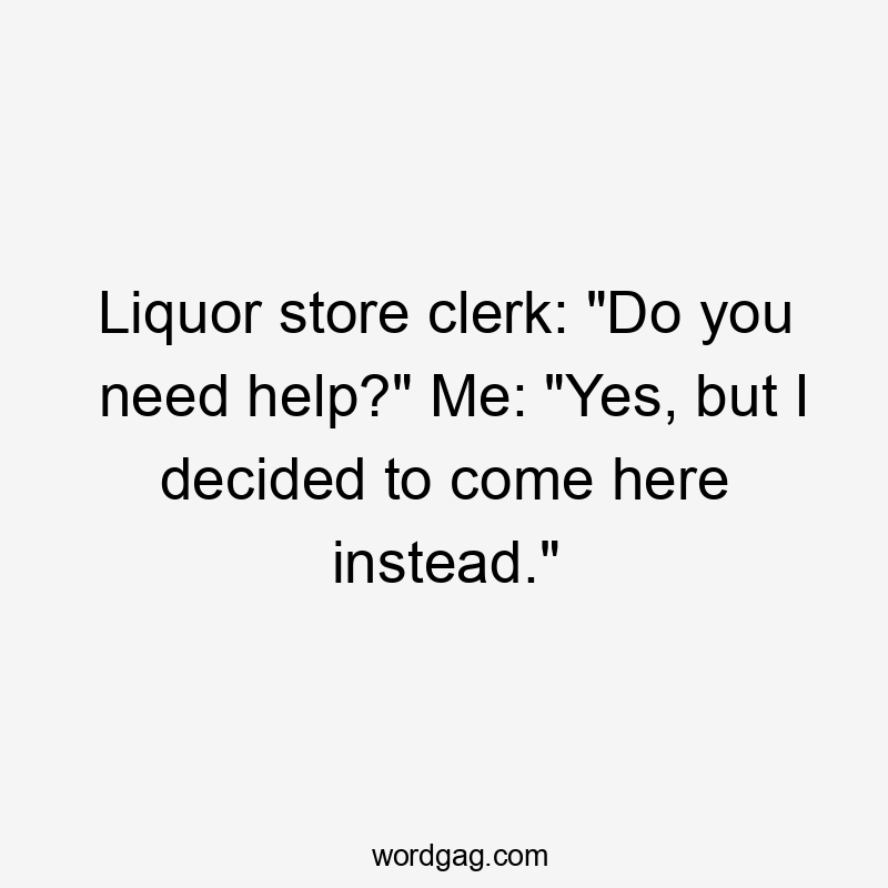 Liquor store clerk: "Do you need help?" Me: "Yes, but I decided to come here instead."