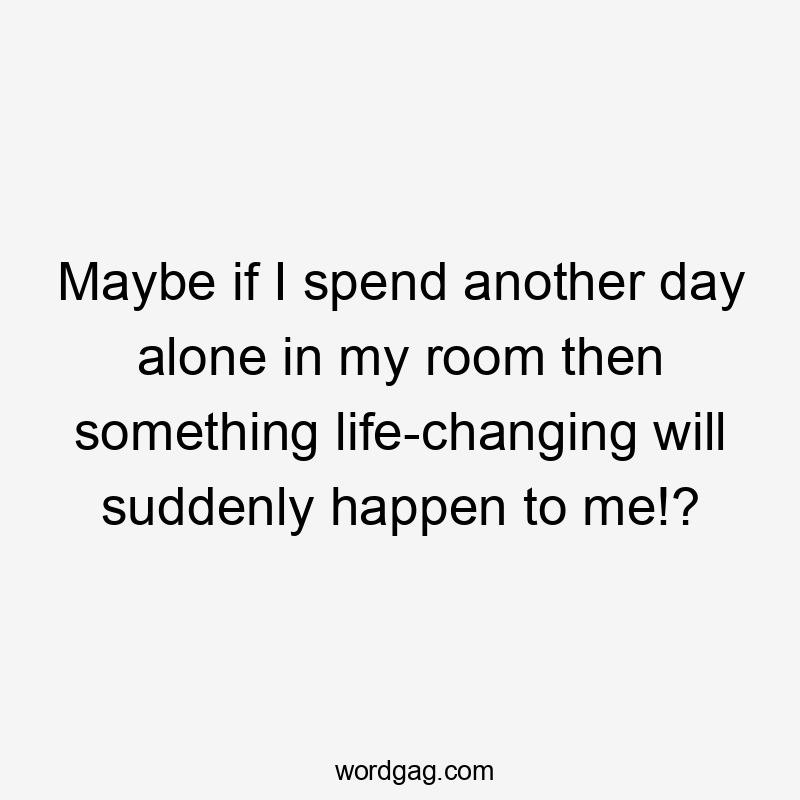 Maybe if I spend another day alone in my room then something life-changing will suddenly happen to me!?