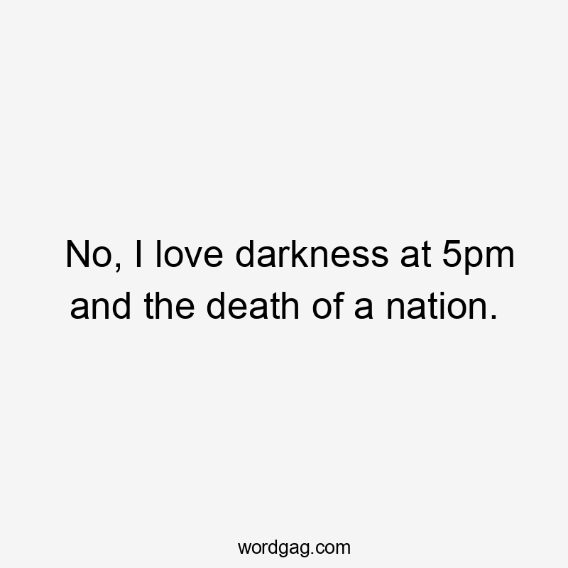 No, I love darkness at 5pm and the death of a nation.