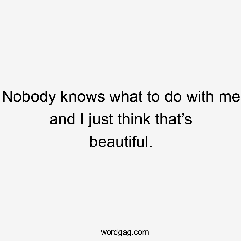 Nobody knows what to do with me and I just think that’s beautiful.