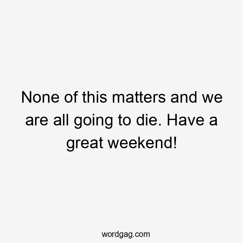 None of this matters and we are all going to die. Have a great weekend!