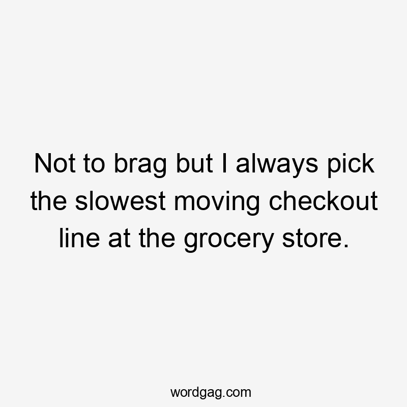 Not to brag but I always pick the slowest moving checkout line at the grocery store.