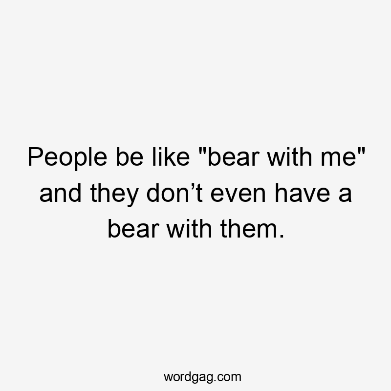 People be like "bear with me" and they don’t even have a bear with them.