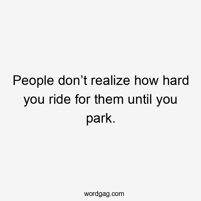 People don’t realize how hard you ride for them until you park.