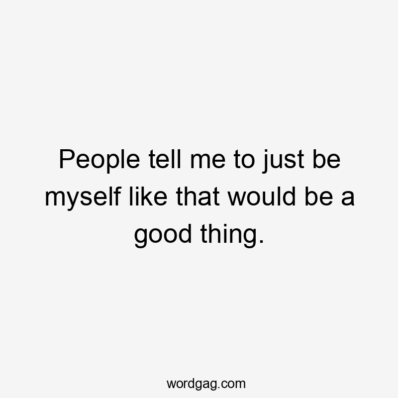 People tell me to just be myself like that would be a good thing.