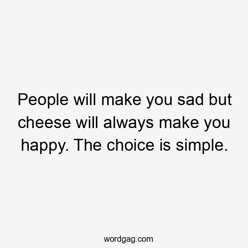 People will make you sad but cheese will always make you happy. The choice is simple.