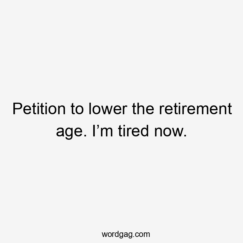 Petition to lower the retirement age. I’m tired now.