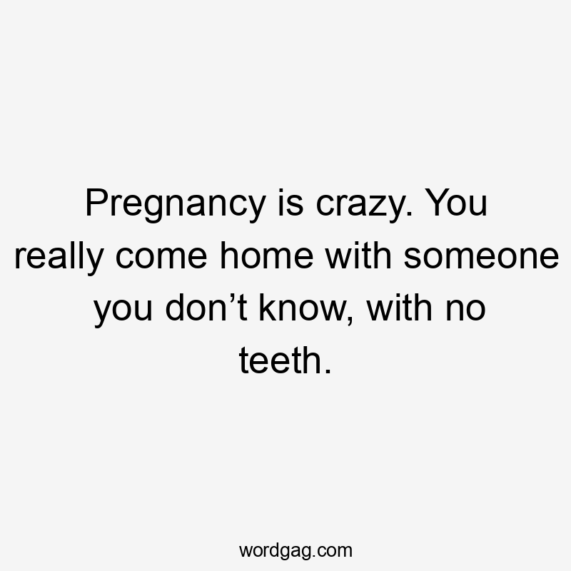 Pregnancy is crazy. You really come home with someone you don’t know, with no teeth.