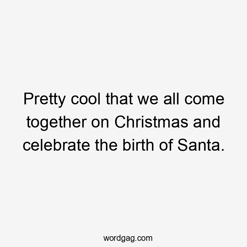 Pretty cool that we all come together on Christmas and celebrate the birth of Santa.