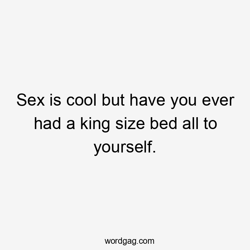 Sex is cool but have you ever had a king size bed all to yourself.