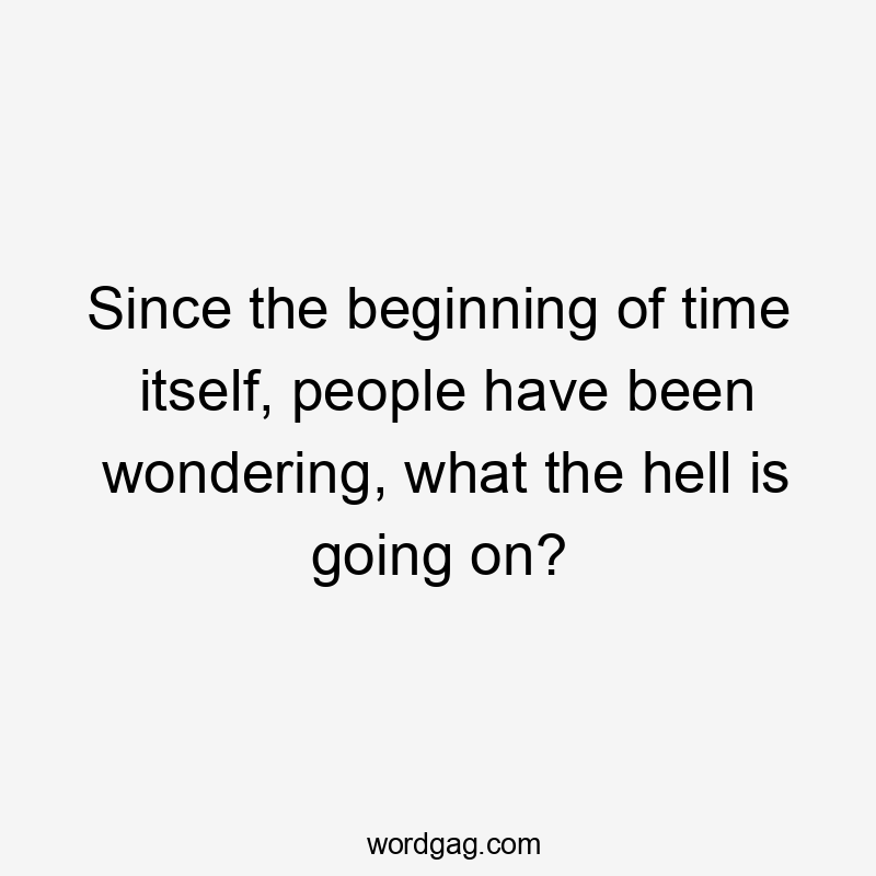 Since the beginning of time itself, people have been wondering, what the hell is going on?