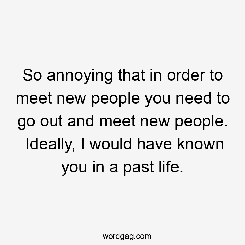 So annoying that in order to meet new people you need to go out and meet new people. Ideally, I would have known you in a past life.