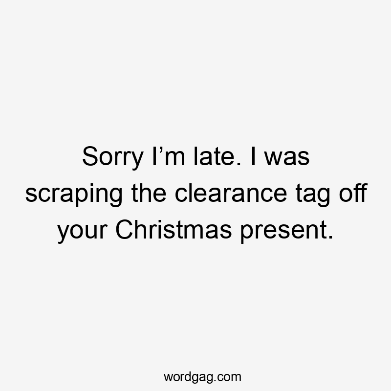 Sorry I’m late. I was scraping the clearance tag off your Christmas present.