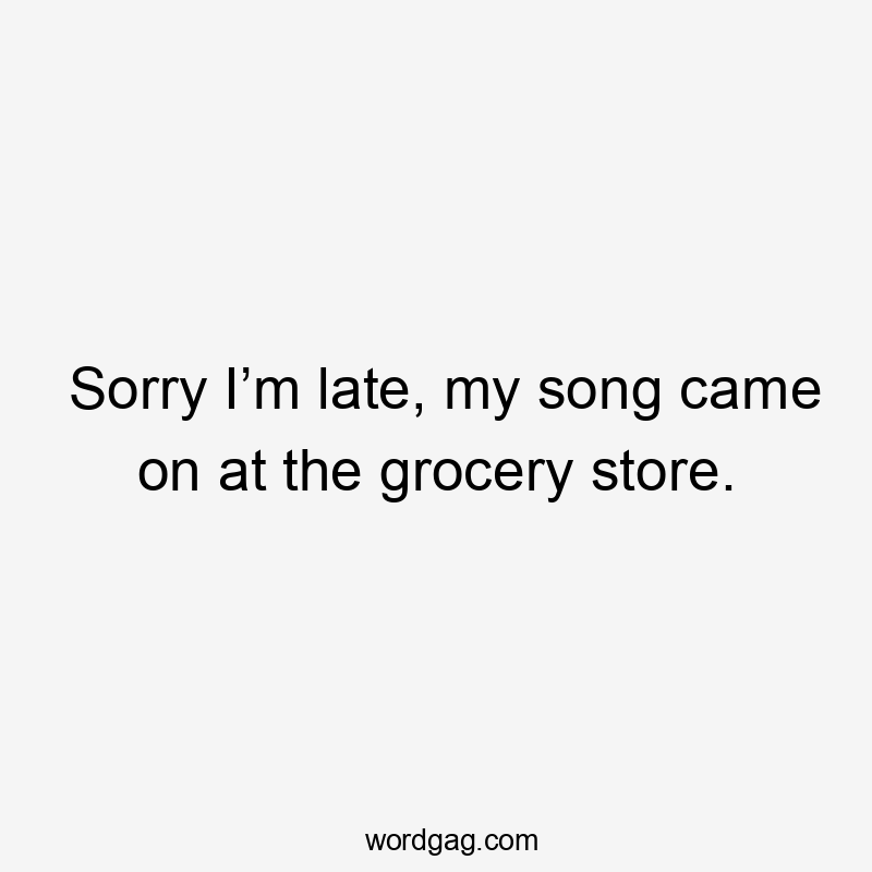 Sorry I’m late, my song came on at the grocery store.