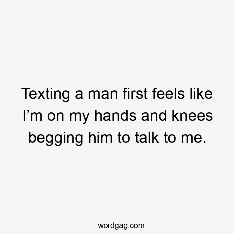 Texting a man first feels like I’m on my hands and knees begging him to talk to me.