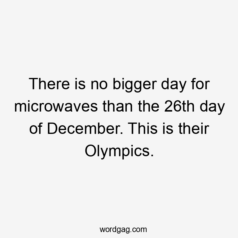 There is no bigger day for microwaves than the 26th day of December. This is their Olympics.