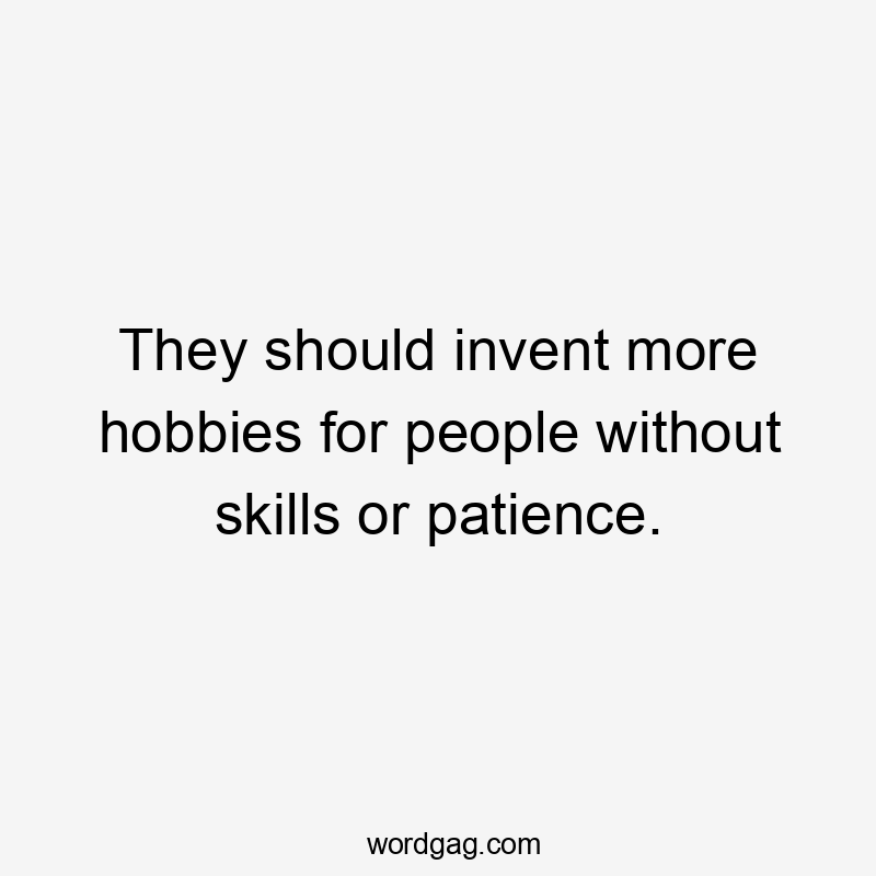 They should invent more hobbies for people without skills or patience.