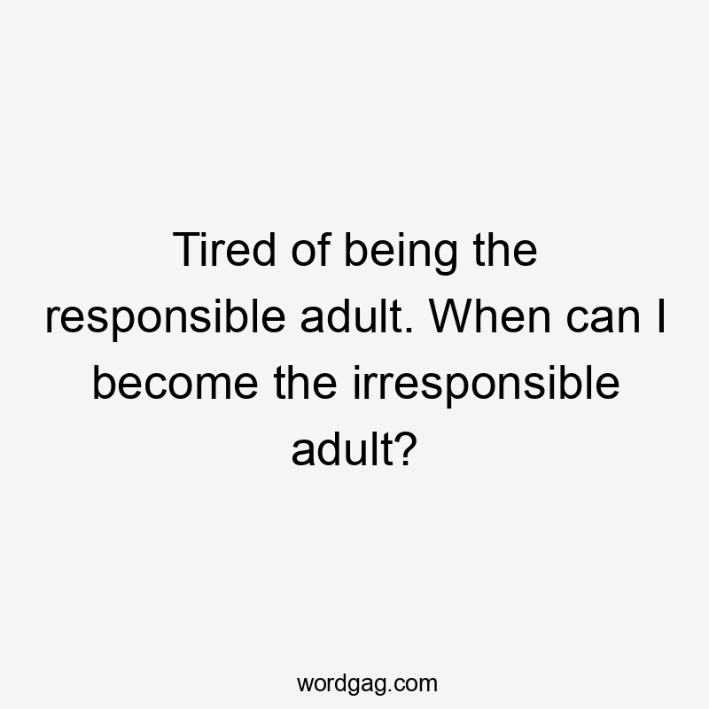 Tired of being the responsible adult. When can I become the irresponsible adult?