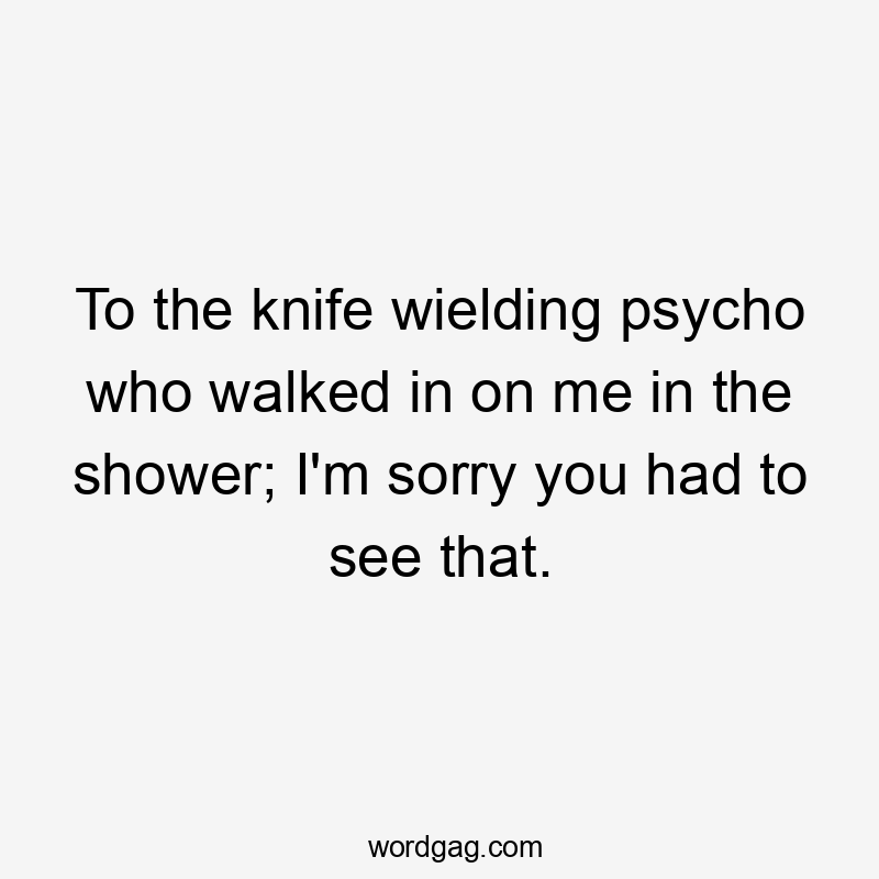 To the knife wielding psycho who walked in on me in the shower; I'm sorry you had to see that.