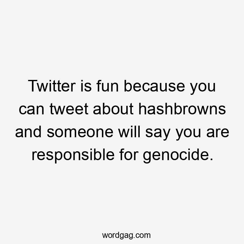 Twitter is fun because you can tweet about hashbrowns and someone will say you are responsible for genocide.