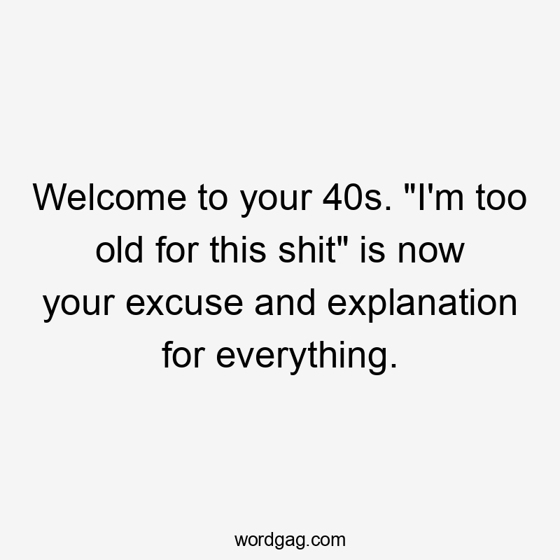 Welcome to your 40s. "I'm too old for this shit" is now your excuse and explanation for everything.