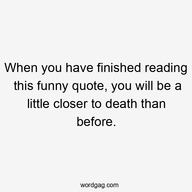 When you have finished reading this funny quote, you will be a little closer to death than before.