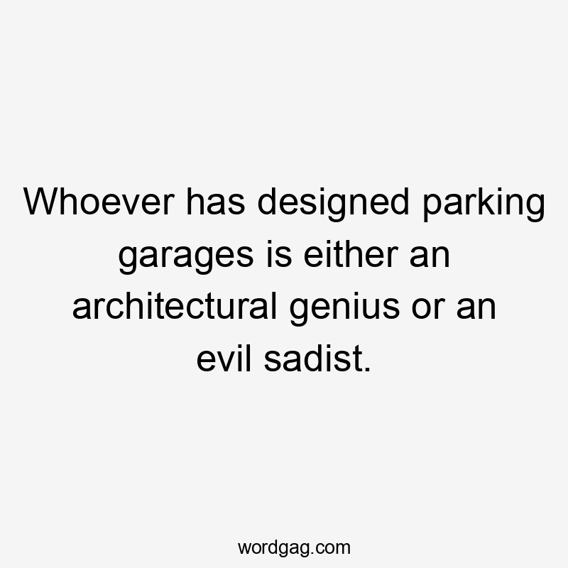 Whoever has designed parking garages is either an architectural genius or an evil sadist.