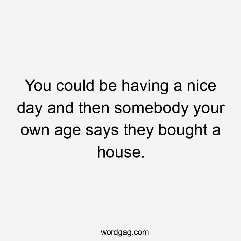 You could be having a nice day and then somebody your own age says they bought a house.