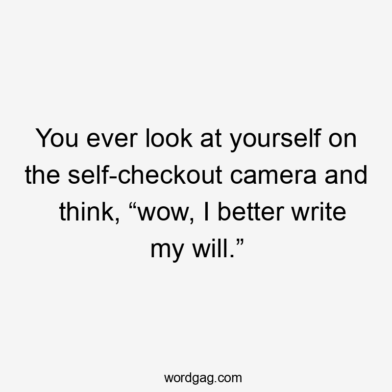 You ever look at yourself on the self-checkout camera and think, “wow, I better write my will.”