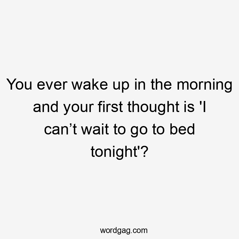 You ever wake up in the morning and your first thought is 'I can’t wait to go to bed tonight'?