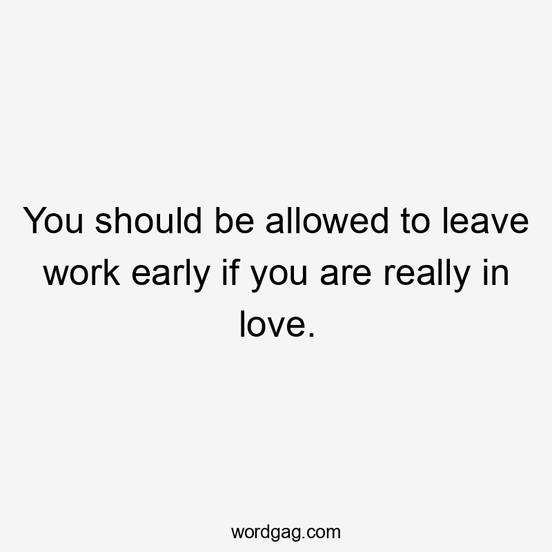 You should be allowed to leave work early if you are really in love.