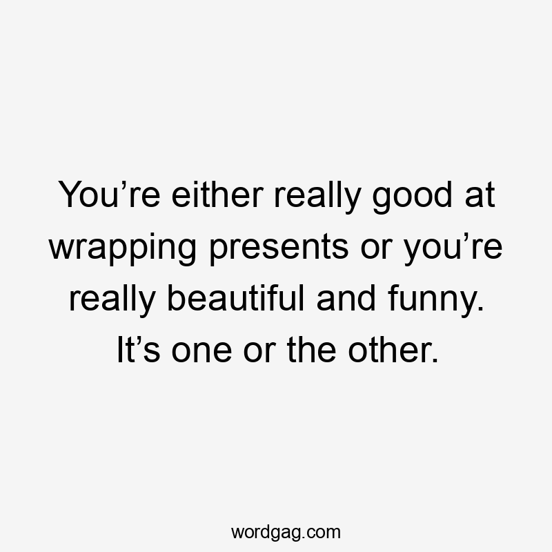 You’re either really good at wrapping presents or you’re really beautiful and funny. It’s one or the other.