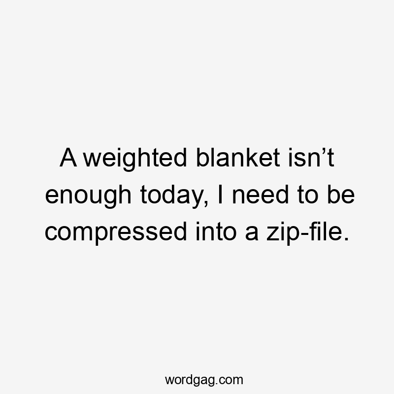 A weighted blanket isn’t enough today, I need to be compressed into a zip-file.