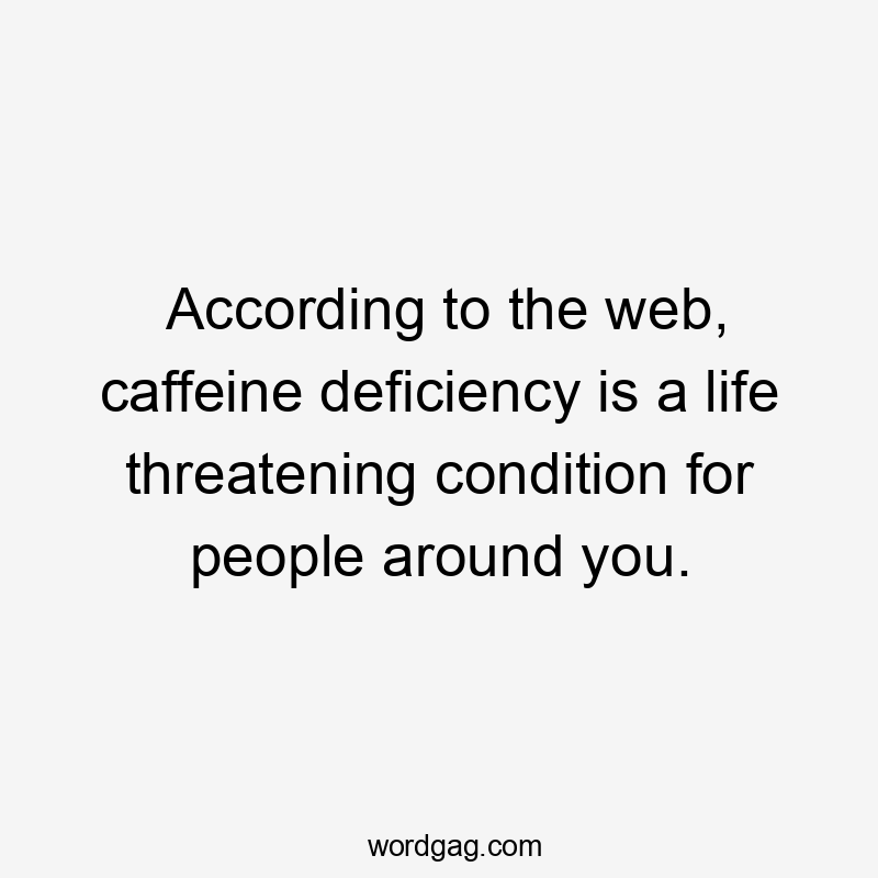 According to the web, caffeine deficiency is a life threatening condition for people around you.