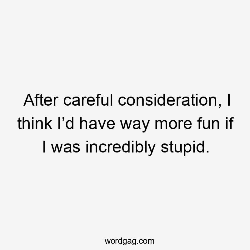 After careful consideration, I think I’d have way more fun if I was incredibly stupid.