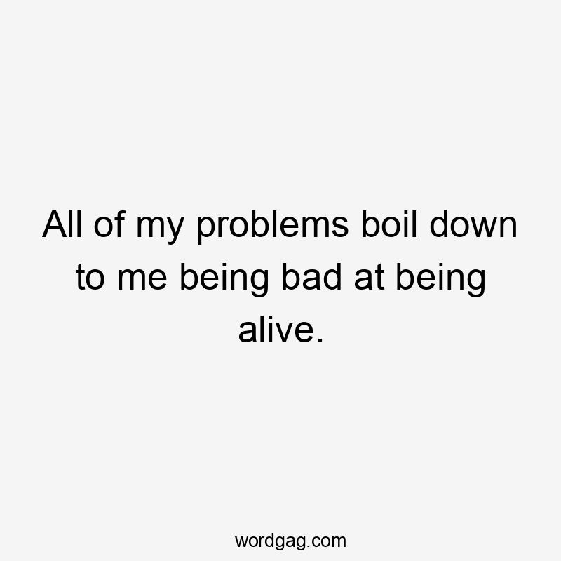 All of my problems boil down to me being bad at being alive.