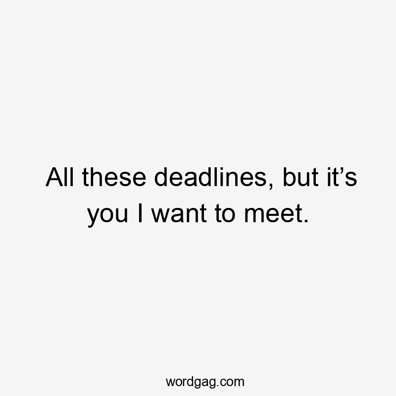 All these deadlines, but it’s you I want to meet.