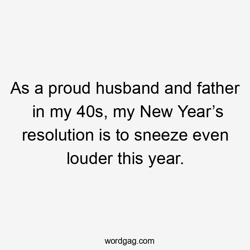 As a proud husband and father in my 40s, my New Year’s resolution is to sneeze even louder this year.