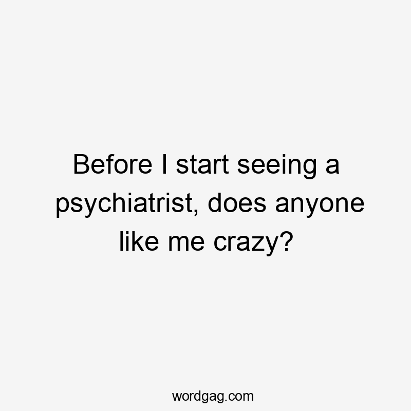 Before I start seeing a psychiatrist, does anyone like me crazy?